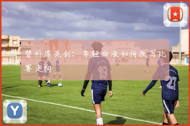 替补席亮剑:年轻血液如何改写比赛走向