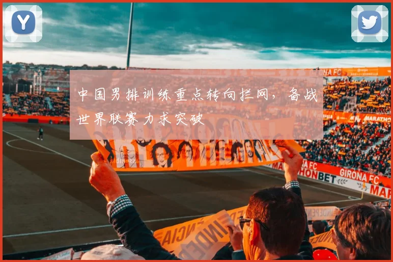 中国男排训练重点转向拦网，备战世界联赛力求突破