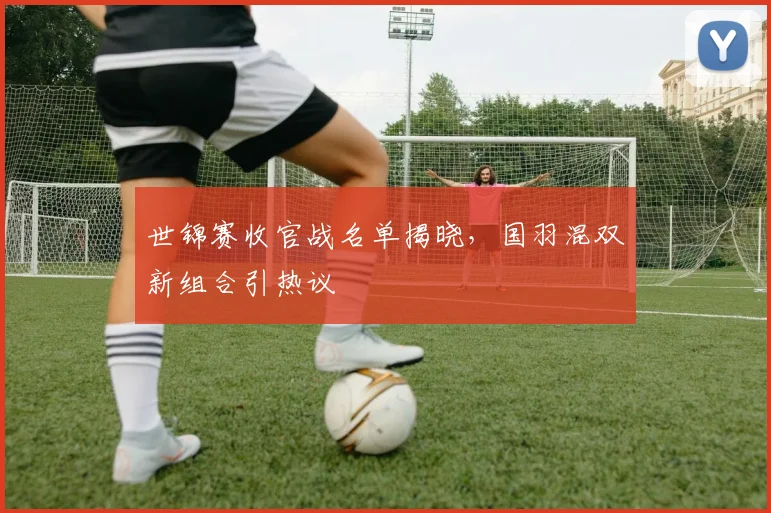 世锦赛收官战名单揭晓，国羽混双新组合引热议