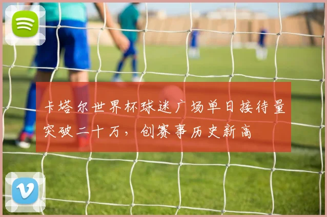 卡塔尔世界杯球迷广场单日接待量突破二十万，创赛事历史新高