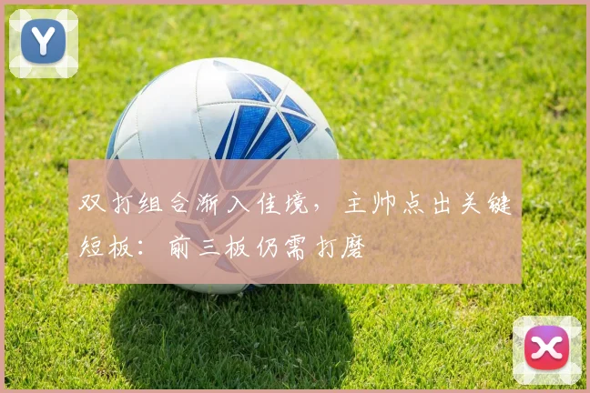 双打组合渐入佳境，主帅点出关键短板：前三板仍需打磨